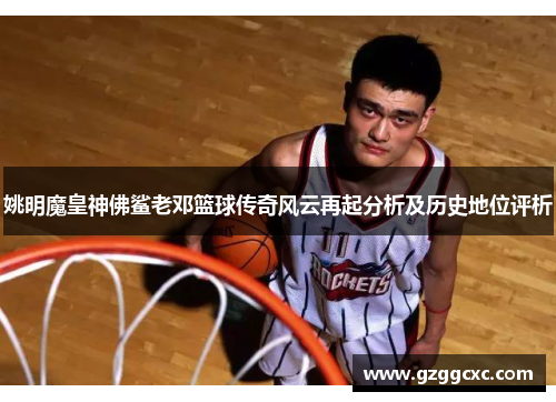 姚明魔皇神佛鲨老邓篮球传奇风云再起分析及历史地位评析
