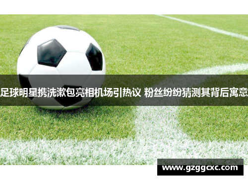 足球明星携洗漱包亮相机场引热议 粉丝纷纷猜测其背后寓意