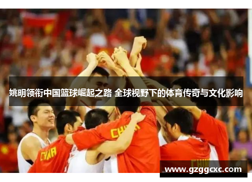 姚明领衔中国篮球崛起之路 全球视野下的体育传奇与文化影响