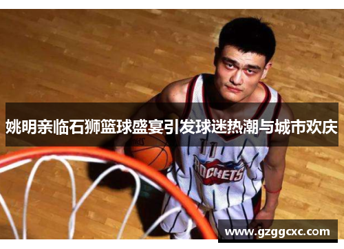 姚明亲临石狮篮球盛宴引发球迷热潮与城市欢庆