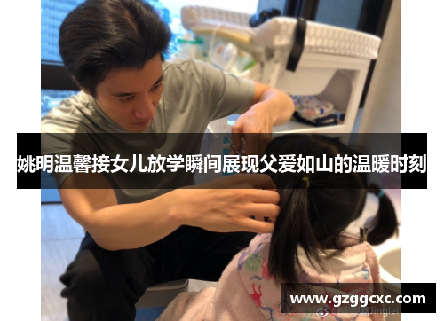 姚明温馨接女儿放学瞬间展现父爱如山的温暖时刻
