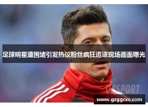 足球明星遭围堵引发热议粉丝疯狂追逐现场画面曝光